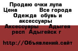 Продаю очки лупа › Цена ­ 2 500 - Все города Одежда, обувь и аксессуары » Аксессуары   . Адыгея респ.,Адыгейск г.